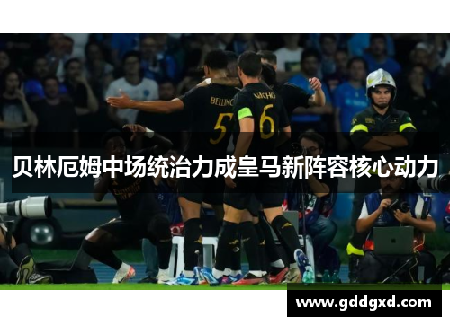 贝林厄姆中场统治力成皇马新阵容核心动力